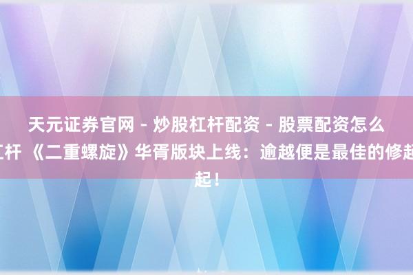 天元证券官网 - 炒股杠杆配资 - 股票配资怎么杠杆 《二重螺旋》华胥版块上线：逾越便是最佳的修起！