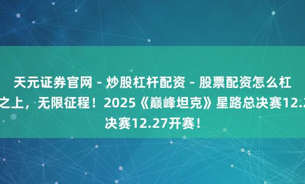 天元证券官网 - 炒股杠杆配资 - 股票配资怎么杠杆 巅峰之上，无限征程！2025《巅峰坦克》星路总决赛12.27开赛！