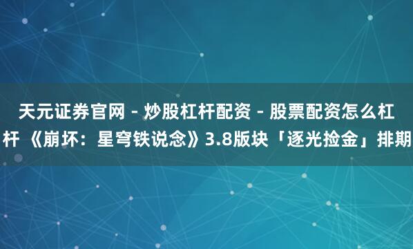 天元证券官网 - 炒股杠杆配资 - 股票配资怎么杠杆 《崩坏:星穹铁说念》3.8版块「逐光捡金」排期