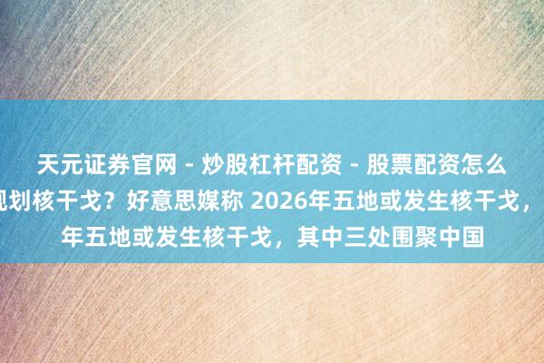 天元证券官网 - 炒股杠杆配资 - 股票配资怎么杠杆 好意思国在规划核干戈？好意思媒称 2026年五地或发生核干戈，其中三处围聚中国