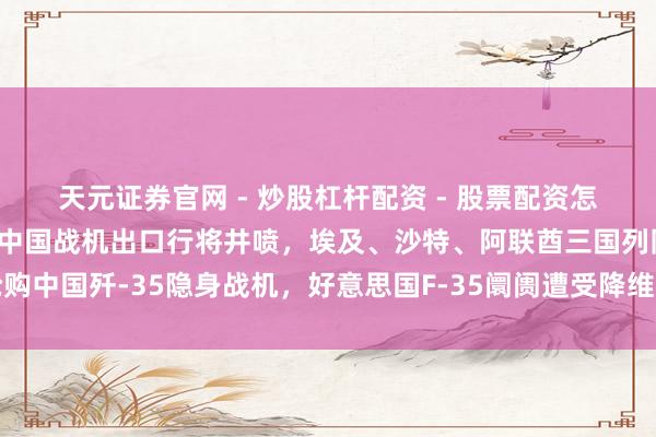 天元证券官网 - 炒股杠杆配资 - 股票配资怎么杠杆 好意思军申诉：中国战机出口行将井喷，埃及、沙特、阿联酋三国列队抢购中国歼-35隐身战机，好意思国F-35阛阓遭受降维打击；各人军贸表情通宵变天