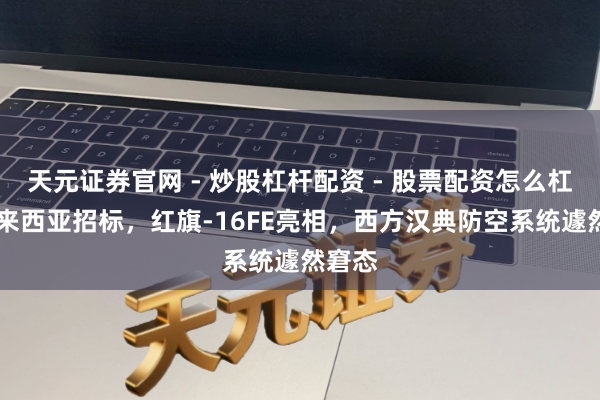 天元证券官网 - 炒股杠杆配资 - 股票配资怎么杠杆 马来西亚招标，红旗-16FE亮相，西方汉典防空系统遽然窘态