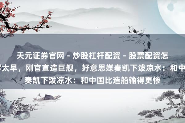 天元证券官网 - 炒股杠杆配资 - 股票配资怎么杠杆 特朗普乐得太早，刚官宣造巨舰，好意思媒奏凯下泼凉水：和中国比造船输得更惨