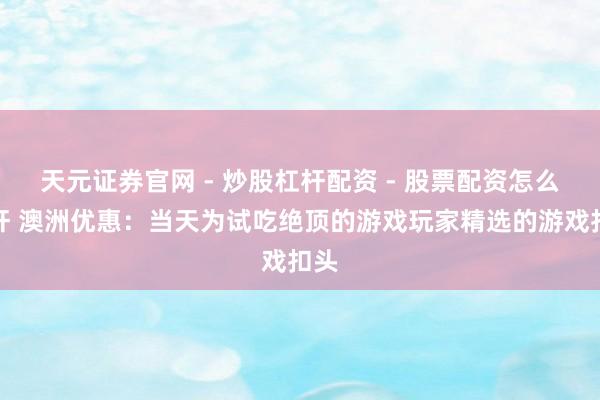 天元证券官网 - 炒股杠杆配资 - 股票配资怎么杠杆 澳洲优惠：当天为试吃绝顶的游戏玩家精选的游戏扣头