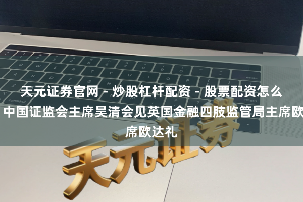天元证券官网 - 炒股杠杆配资 - 股票配资怎么杠杆 中国证监会主席吴清会见英国金融四肢监管局主席欧达礼