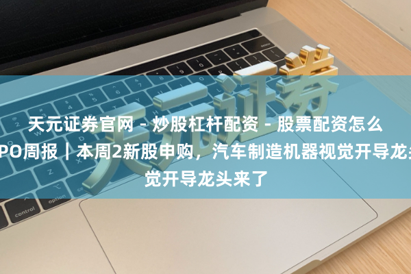 天元证券官网 - 炒股杠杆配资 - 股票配资怎么杠杆 IPO周报｜本周2新股申购，汽车制造机器视觉开导龙头来了