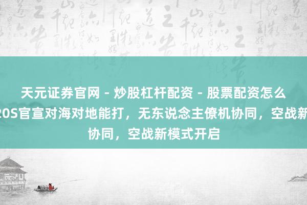 天元证券官网 - 炒股杠杆配资 - 股票配资怎么杠杆 歼-20S官宣对海对地能打，无东说念主僚机协同，空战新模式开启