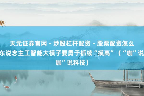 天元证券官网 - 炒股杠杆配资 - 股票配资怎么杠杆 东说念主工智能大模子要勇于抓续“摸高”（“咖”说科技）