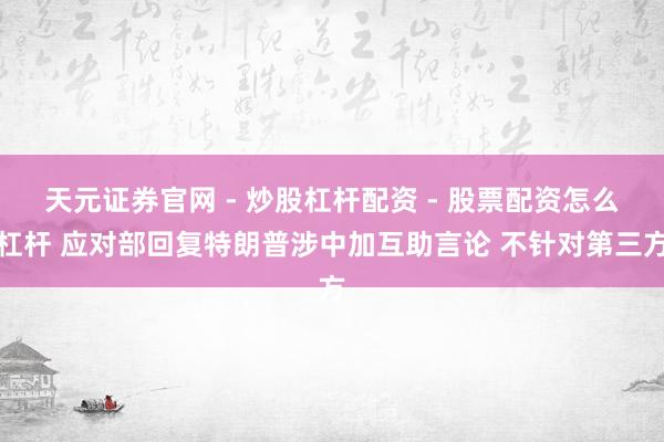 天元证券官网 - 炒股杠杆配资 - 股票配资怎么杠杆 应对部回复特朗普涉中加互助言论 不针对第三方