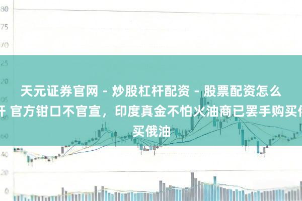 天元证券官网 - 炒股杠杆配资 - 股票配资怎么杠杆 官方钳口不官宣，印度真金不怕火油商已罢手购买俄油