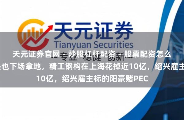 天元证券官网 - 炒股杠杆配资 - 股票配资怎么杠杆 钢结构龙头也下场拿地，精工钢构在上海花掉近10亿，绍兴雇主标的阳豪赌PEC