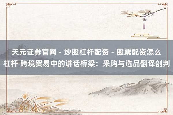 天元证券官网 - 炒股杠杆配资 - 股票配资怎么杠杆 跨境贸易中的讲话桥梁：采购与选品翻译剖判