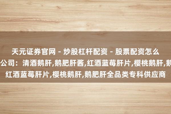 天元证券官网 - 炒股杠杆配资 - 股票配资怎么杠杆 山东乐鸿食物有限公司：清酒鹅肝,鹅肥肝酱,红酒蓝莓肝片,樱桃鹅肝,鹅肥肝全品类专科供应商