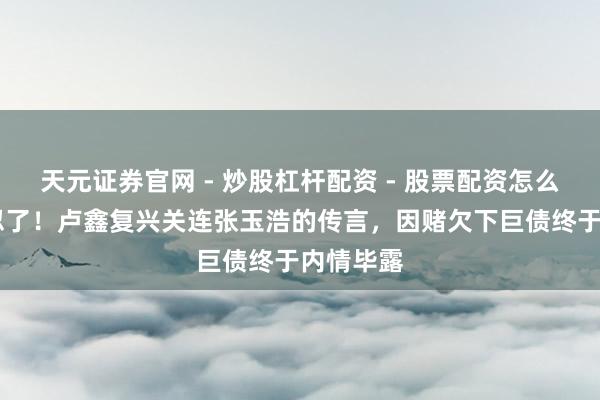 天元证券官网 - 炒股杠杆配资 - 股票配资怎么杠杆 不忍了！卢鑫复兴关连张玉浩的传言，因赌欠下巨债终于内情毕露