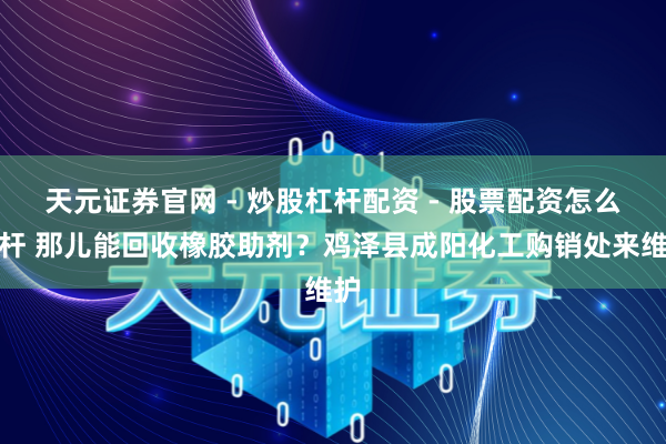 天元证券官网 - 炒股杠杆配资 - 股票配资怎么杠杆 那儿能回收橡胶助剂？鸡泽县成阳化工购销处来维护
