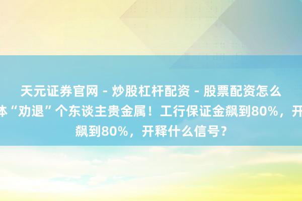 天元证券官网 - 炒股杠杆配资 - 股票配资怎么杠杆 银行集体“劝退”个东谈主贵金属！工行保证金飙到80%，开释什么信号？