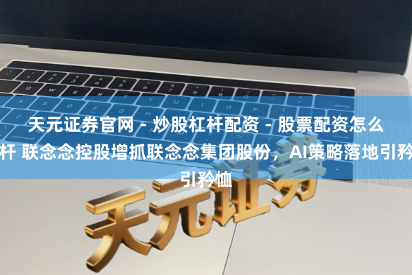 天元证券官网 - 炒股杠杆配资 - 股票配资怎么杠杆 联念念控股增抓联念念集团股份，AI策略落地引矜恤