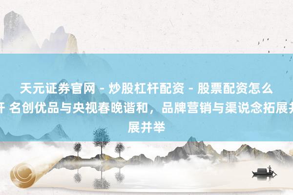 天元证券官网 - 炒股杠杆配资 - 股票配资怎么杠杆 名创优品与央视春晚谐和，品牌营销与渠说念拓展并举