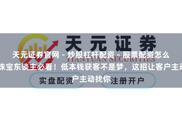 天元证券官网 - 炒股杠杆配资 - 股票配资怎么杠杆 珠宝东谈主必看！低本钱获客不是梦，这招让客户主动找你