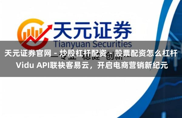 天元证券官网 - 炒股杠杆配资 - 股票配资怎么杠杆 Vidu API联袂客易云,开启电商营销新纪元