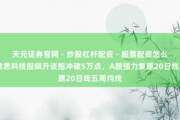 天元证券官网 - 炒股杠杆配资 - 股票配资怎么杠杆 好意思科技股飙升谈指冲破5万点，A股强力复原20日线五周均线