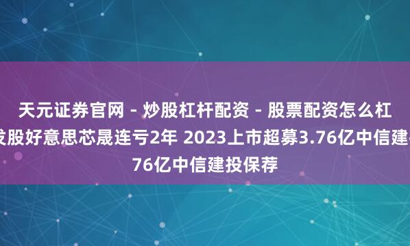 天元证券官网 - 炒股杠杆配资 - 股票配资怎么杠杆 破发股好意思芯晟连亏2年 2023上市超募3.76亿中信建投保荐