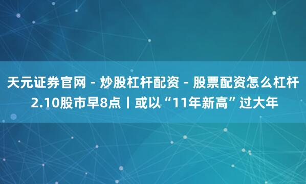 天元证券官网 - 炒股杠杆配资 - 股票配资怎么杠杆 2.10股市早8点丨或以“11年新高”过大年