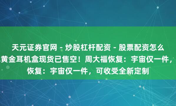天元证券官网 - 炒股杠杆配资 - 股票配资怎么杠杆 78.88万元黄金耳机盒现货已售空！周大福恢复：宇宙仅一件，可收受全新定制