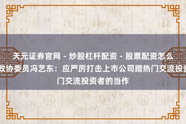 天元证券官网 - 炒股杠杆配资 - 股票配资怎么杠杆 寰宇政协委员冯艺东：应严厉打击上市公司蹭热门交流投资者的当作