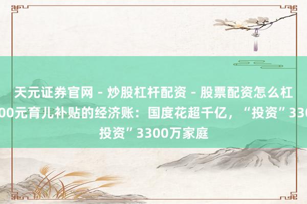 天元证券官网 - 炒股杠杆配资 - 股票配资怎么杠杆 每月300元育儿补贴的经济账：国度花超千亿，“投资”3300万家庭