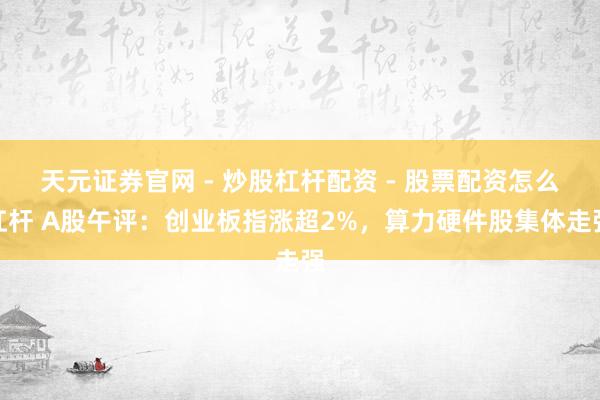 天元证券官网 - 炒股杠杆配资 - 股票配资怎么杠杆 A股午评：创业板指涨超2%，算力硬件股集体走强