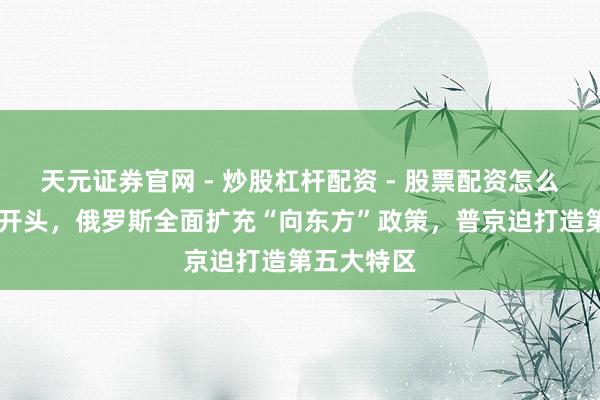 天元证券官网 - 炒股杠杆配资 - 股票配资怎么杠杆 新年开头，俄罗斯全面扩充“向东方”政策，普京迫打造第五大特区