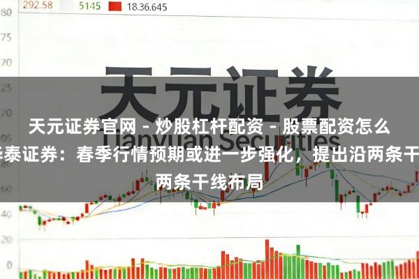 天元证券官网 - 炒股杠杆配资 - 股票配资怎么杠杆 华泰证券:春季行情预期或进一步强化,提出沿两条干线布局