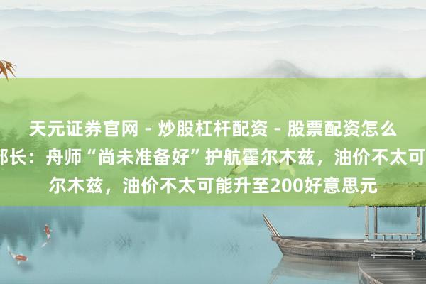 天元证券官网 - 炒股杠杆配资 - 股票配资怎么杠杆 好意思国动力部长:舟师“尚未准备好”护航霍尔木兹,油价不太可能升至200好意思元