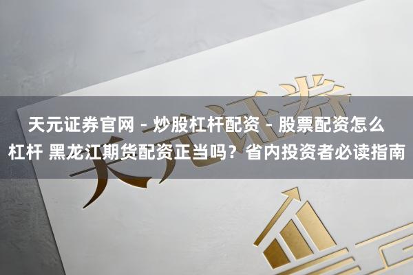 天元证券官网 - 炒股杠杆配资 - 股票配资怎么杠杆 黑龙江期货配资正当吗？省内投资者必读指南