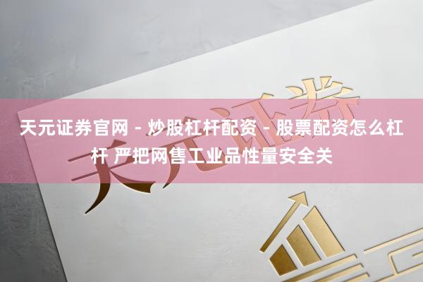 天元证券官网 - 炒股杠杆配资 - 股票配资怎么杠杆 严把网售工业品性量安全关