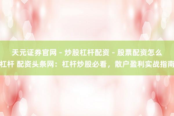 天元证券官网 - 炒股杠杆配资 - 股票配资怎么杠杆 配资头条网:杠杆炒股必看,散户盈利实战指南