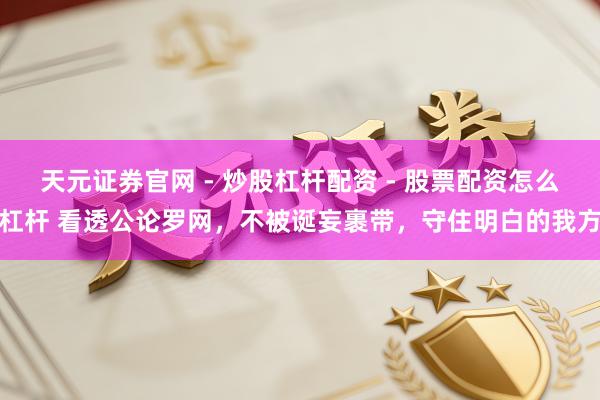 天元证券官网 - 炒股杠杆配资 - 股票配资怎么杠杆 看透公论罗网，不被诞妄裹带，守住明白的我方