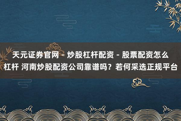 天元证券官网 - 炒股杠杆配资 - 股票配资怎么杠杆 河南炒股配资公司靠谱吗？若何采选正规平台