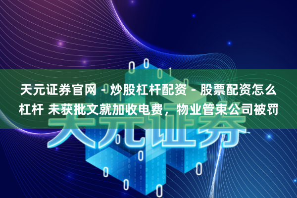 天元证券官网 - 炒股杠杆配资 - 股票配资怎么杠杆 未获批文就加收电费,物业管束公司被罚