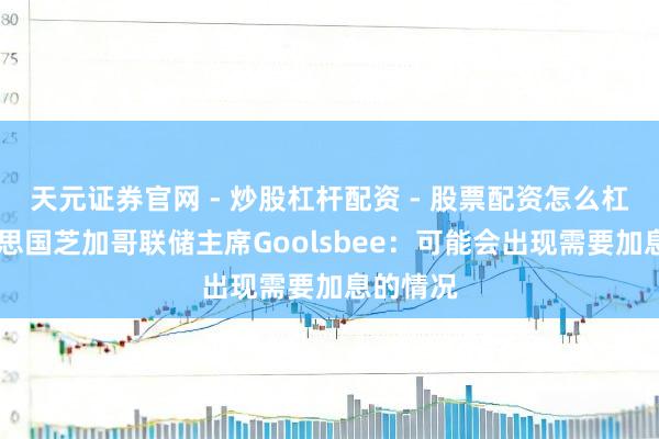 天元证券官网 - 炒股杠杆配资 - 股票配资怎么杠杆 好意思国芝加哥联储主席Goolsbee：可能会出现需要加息的情况