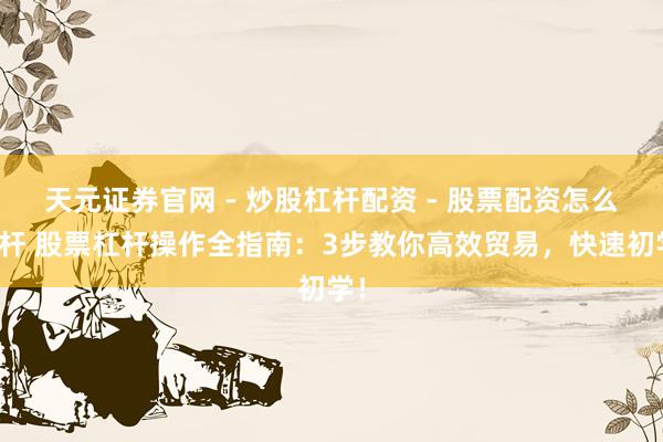 天元证券官网 - 炒股杠杆配资 - 股票配资怎么杠杆 股票杠杆操作全指南：3步教你高效贸易，快速初学！