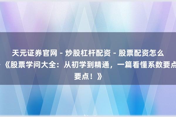 天元证券官网 - 炒股杠杆配资 - 股票配资怎么杠杆 《股票学问大全：从初学到精通，一篇看懂系数要点！》