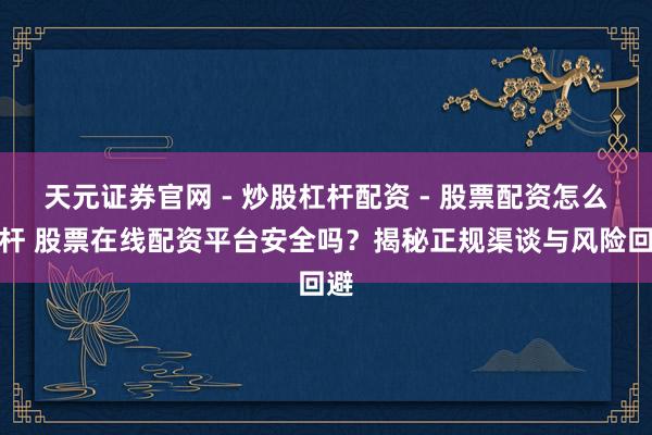 天元证券官网 - 炒股杠杆配资 - 股票配资怎么杠杆 股票在线配资平台安全吗？揭秘正规渠谈与风险回避