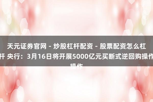 天元证券官网 - 炒股杠杆配资 - 股票配资怎么杠杆 央行：3月16日将开展5000亿元买断式逆回购操作