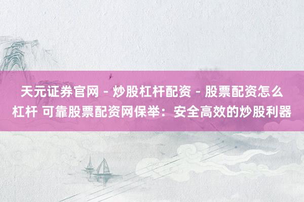 天元证券官网 - 炒股杠杆配资 - 股票配资怎么杠杆 可靠股票配资网保举：安全高效的炒股利器