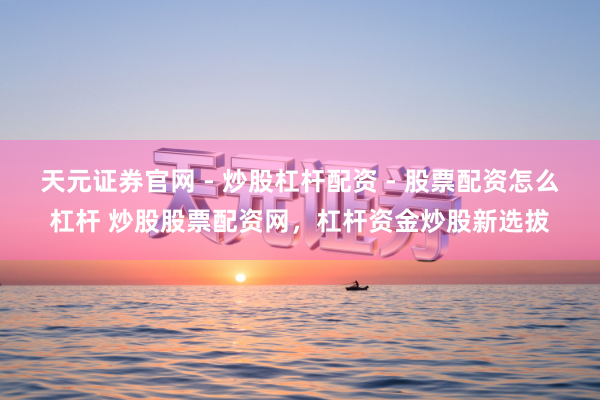 天元证券官网 - 炒股杠杆配资 - 股票配资怎么杠杆 炒股股票配资网，杠杆资金炒股新选拔