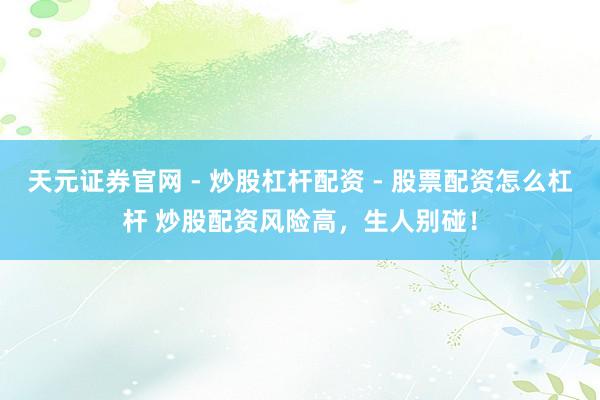 天元证券官网 - 炒股杠杆配资 - 股票配资怎么杠杆 炒股配资风险高，生人别碰！