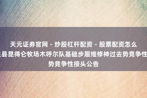 天元证券官网 - 炒股杠杆配资 - 股票配资怎么杠杆 温泉县昆得仑牧场木呼尔队基础步履维修神过去势竞争性接头公告
