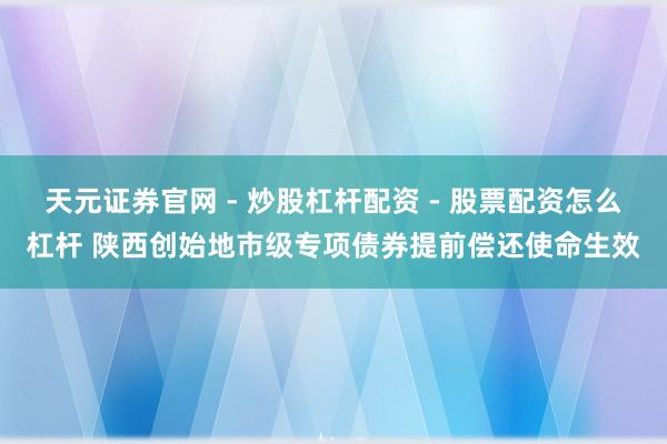 天元证券官网 - 炒股杠杆配资 - 股票配资怎么杠杆 陕西创始地市级专项债券提前偿还使命生效